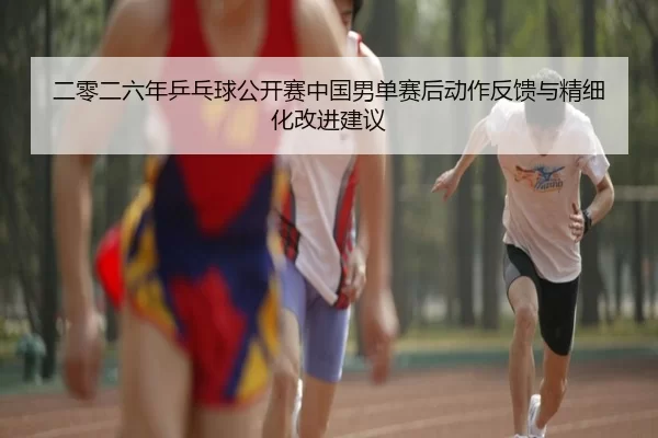 二零二六年乒乓球公开赛中国男单赛后动作反馈与精细化改进建议